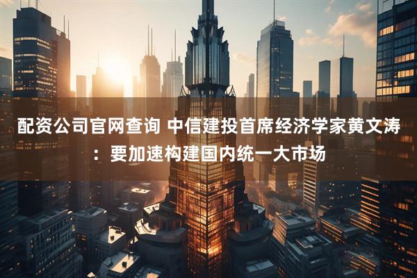配资公司官网查询 中信建投首席经济学家黄文涛：要加速构建国内统一大市场