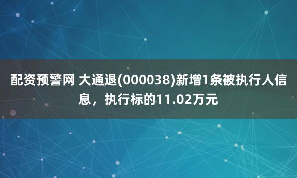配资预警网 大通退(000038)新增1条被执行人信息，执行标的11.02万元