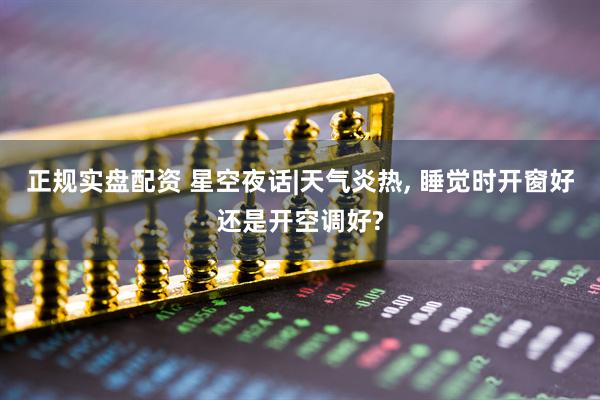 正规实盘配资 星空夜话|天气炎热, 睡觉时开窗好还是开空调好?