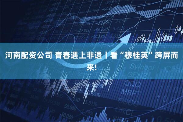 河南配资公司 青春遇上非遗丨看“穆桂英”跨屏而来!