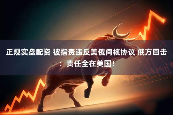 正规实盘配资 被指责违反美俄间核协议 俄方回击：责任全在美国！