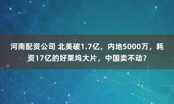河南配资公司 北美破1.7亿，内地5000万，耗资17亿的好莱坞大片，中国卖不动？
