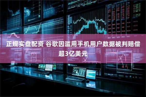 正规实盘配资 谷歌因滥用手机用户数据被判赔偿超3亿美元