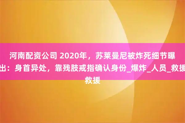 河南配资公司 2020年，苏莱曼尼被炸死细节曝出：身首异处，靠残肢戒指确认身份_爆炸_人员_救援
