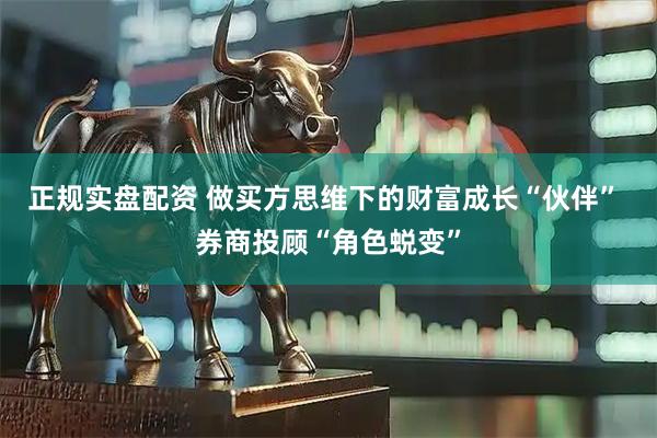 正规实盘配资 做买方思维下的财富成长“伙伴” 券商投顾“角色蜕变”
