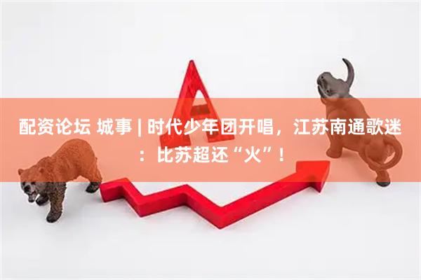 配资论坛 城事 | 时代少年团开唱，江苏南通歌迷：比苏超还“火”！