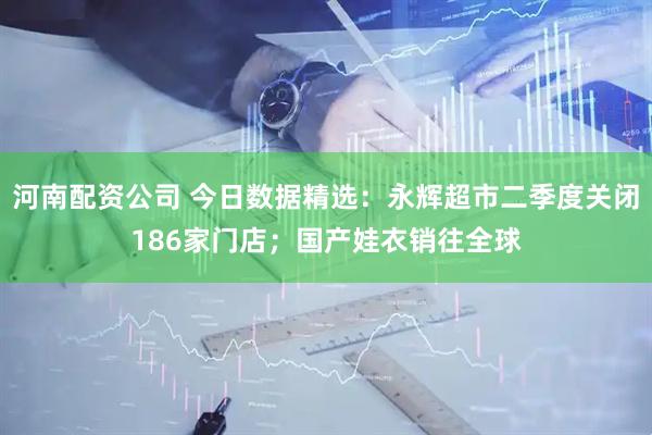 河南配资公司 今日数据精选：永辉超市二季度关闭186家门店；国产娃衣销往全球