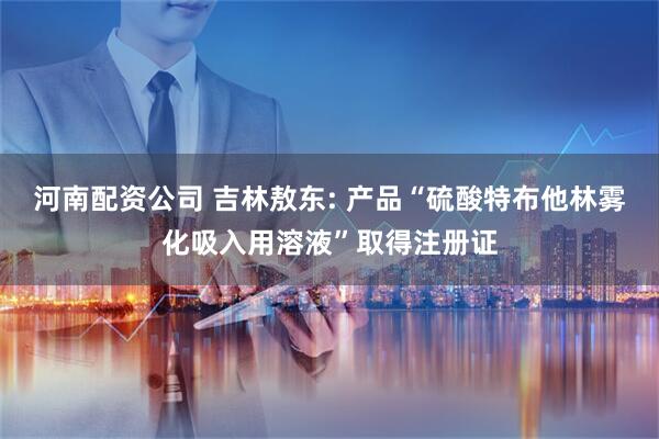 河南配资公司 吉林敖东: 产品“硫酸特布他林雾化吸入用溶液”取得注册证