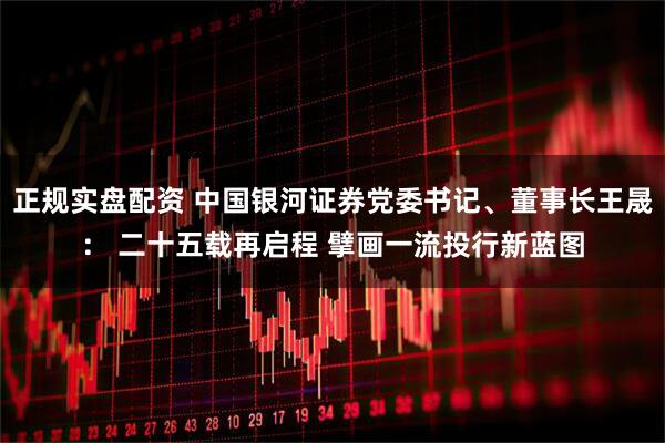 正规实盘配资 中国银河证券党委书记、董事长王晟： 二十五载再启程 擘画一流投行新蓝图