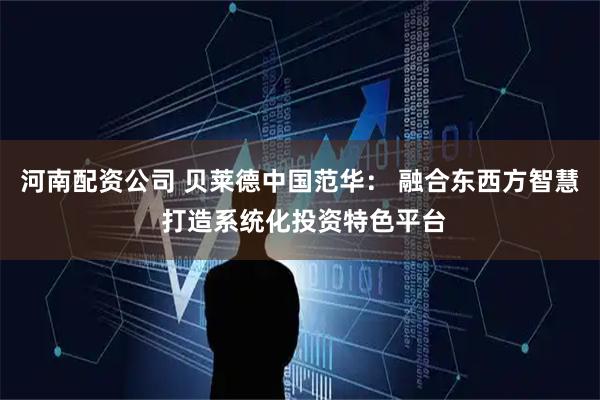 河南配资公司 贝莱德中国范华： 融合东西方智慧 打造系统化投资特色平台