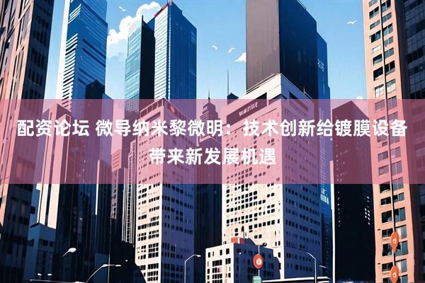 配资论坛 微导纳米黎微明：技术创新给镀膜设备带来新发展机遇