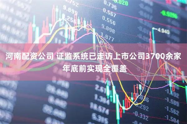 河南配资公司 证监系统已走访上市公司3700余家 年底前实现全覆盖