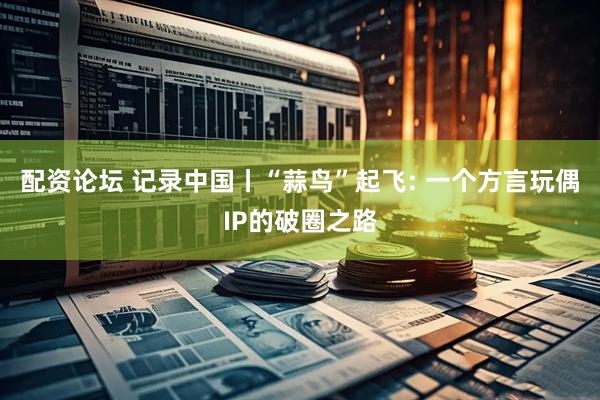 配资论坛 记录中国丨“蒜鸟”起飞: 一个方言玩偶IP的破圈之路