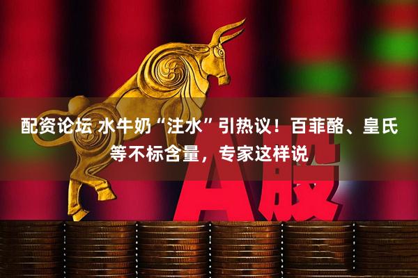 配资论坛 水牛奶“注水”引热议！百菲酪、皇氏等不标含量，专家这样说