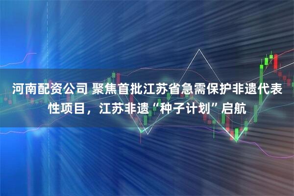 河南配资公司 聚焦首批江苏省急需保护非遗代表性项目，江苏非遗“种子计划”启航