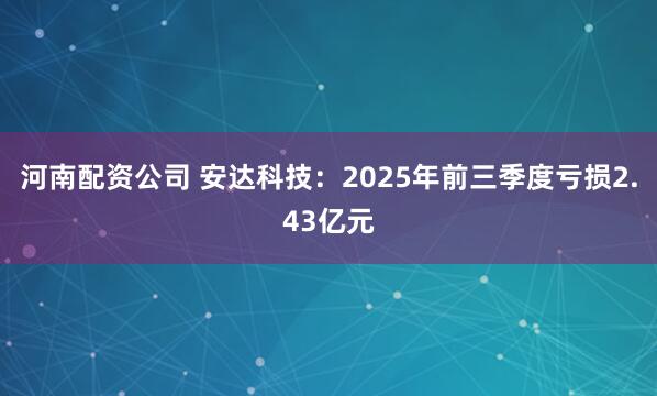 河南配资公司 安达科技：2025年前三季度亏损2.43亿元