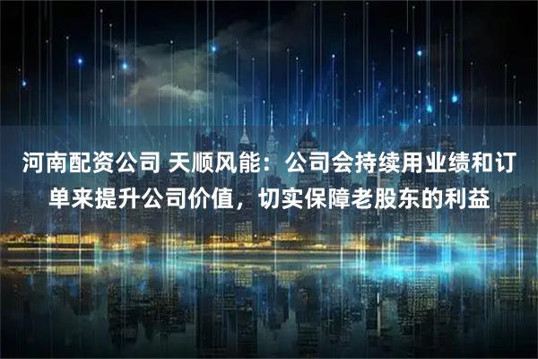 河南配资公司 天顺风能：公司会持续用业绩和订单来提升公司价值，切实保障老股东的利益
