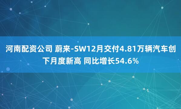 河南配资公司 蔚来-SW12月交付4.81万辆汽车创下月度新高 同比增长54.6%