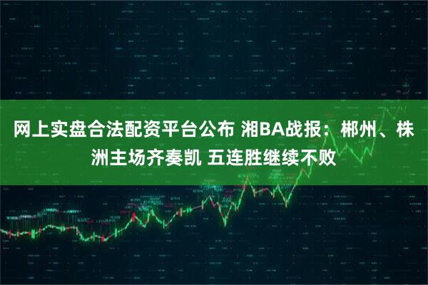 网上实盘合法配资平台公布 湘BA战报：郴州、株洲主场齐奏凯 五连胜继续不败