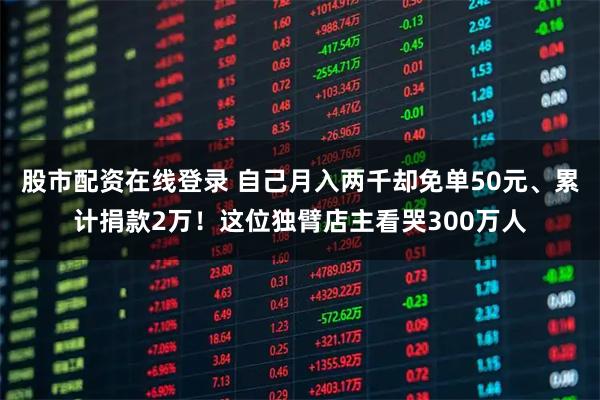 股市配资在线登录 自己月入两千却免单50元、累计捐款2万！这位独臂店主看哭300万人