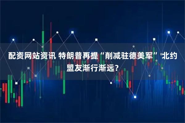 配资网站资讯 特朗普再提“削减驻德美军” 北约盟友渐行渐远？