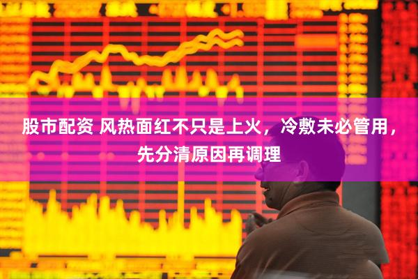 股市配资 风热面红不只是上火，冷敷未必管用，先分清原因再调理