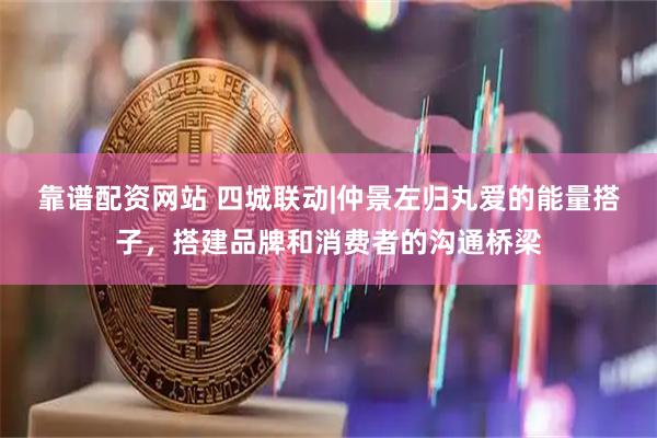 靠谱配资网站 四城联动|仲景左归丸爱的能量搭子，搭建品牌和消费者的沟通桥梁