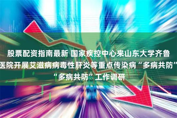 股票配资指南最新 国家疾控中心来山东大学齐鲁医院德州医院开展艾滋病病毒性肝炎等重点传染病“多病共防”工作调研