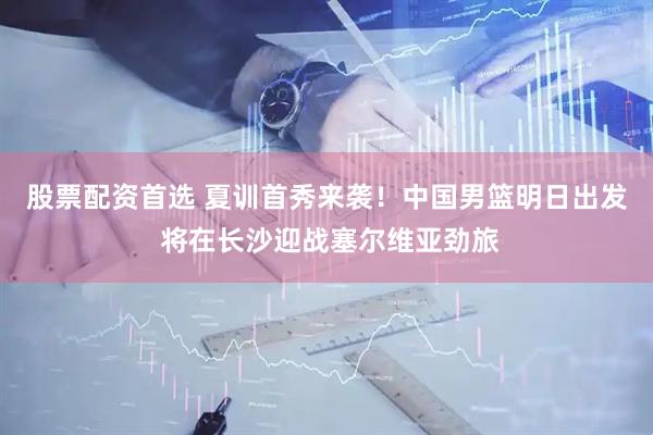 股票配资首选 夏训首秀来袭！中国男篮明日出发 将在长沙迎战塞尔维亚劲旅