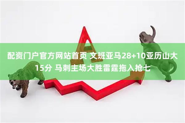 配资门户官方网站首页 文班亚马28+10亚历山大15分 马刺主场大胜雷霆拖入抢七