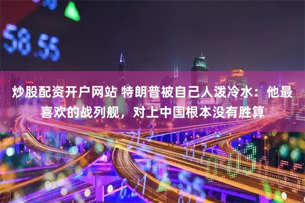 炒股配资开户网站 特朗普被自己人泼冷水：他最喜欢的战列舰，对上中国根本没有胜算