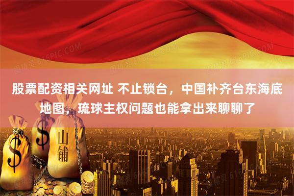 股票配资相关网址 不止锁台，中国补齐台东海底地图，琉球主权问题也能拿出来聊聊了